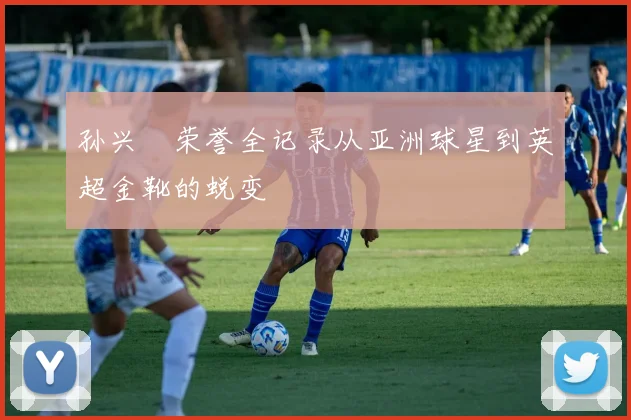 孙兴慜荣誉全记录从亚洲球星到英超金靴的蜕变