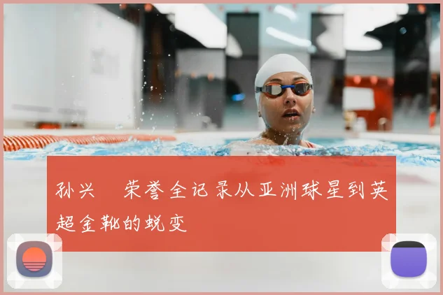 孙兴慜荣誉全记录从亚洲球星到英超金靴的蜕变